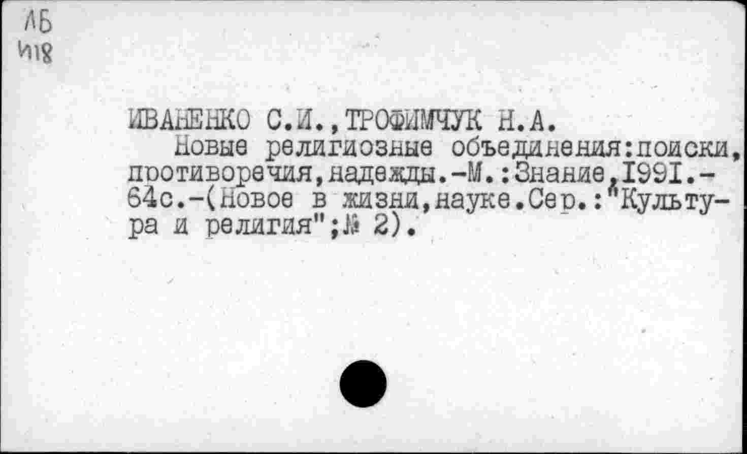 ﻿ЛБ
И18
АВАнЗнКО СЛ..ТРОФШЧУК Н.А.
Новые религиозные объединения:поиски поотиворечия,надежды. -М.:Знание.1991.-64с.-(Новое в жизни,науке.Сео./Культура и религия";^ 2).